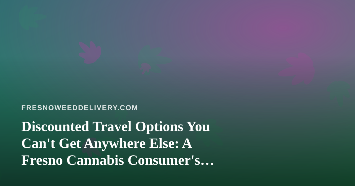 Discounted Travel Options You Can’t Get Anywhere Else: A Fresno Cannabis Consumer’s Guide to Smarter Getaways